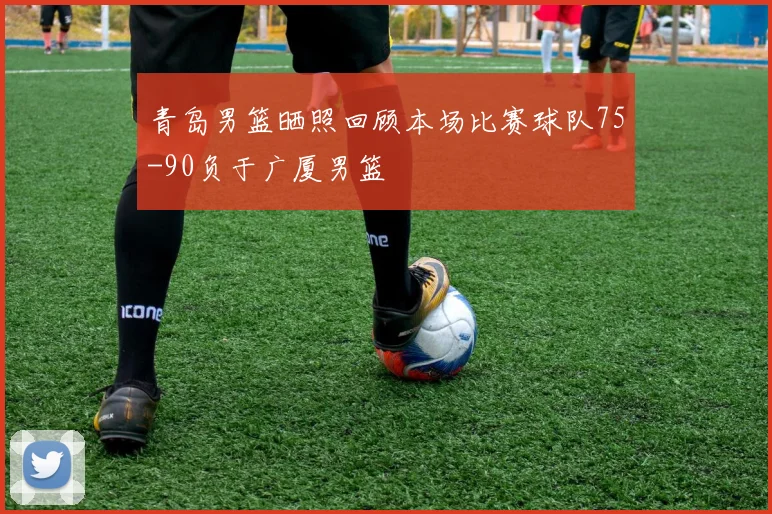 青岛男篮晒照回顾本场比赛球队75-90负于广厦男篮