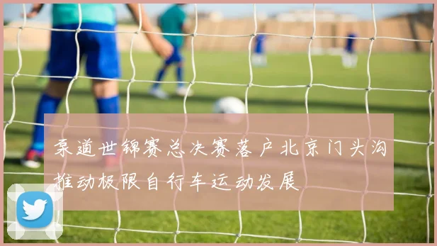 泵道世锦赛总决赛落户北京门头沟推动极限自行车运动发展