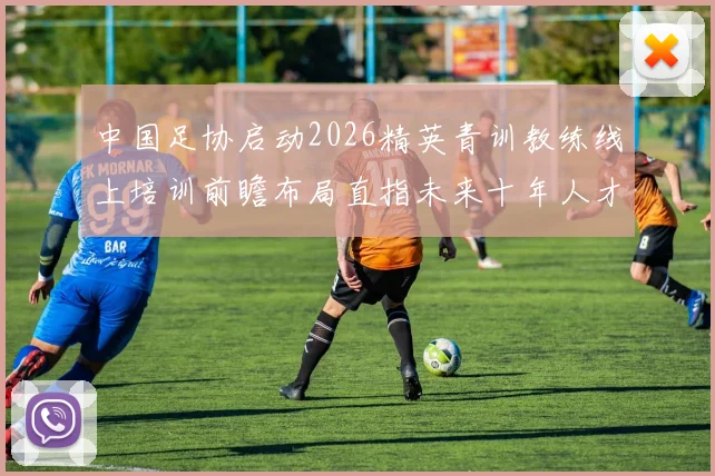 中国足协启动2026精英青训教练线上培训前瞻布局直指未来十年人才根基