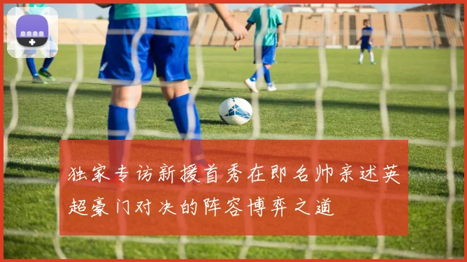 独家专访新援首秀在即名帅亲述英超豪门对决的阵容博弈之道