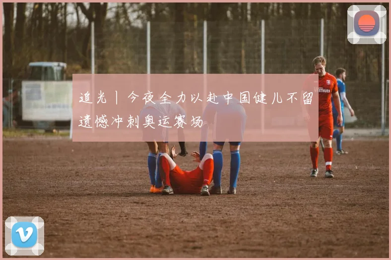 追光丨今夜全力以赴中国健儿不留遗憾冲刺奥运赛场